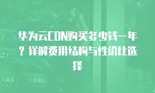 华为云CDN购买多少钱一年？详解费用结构与性价比选择
