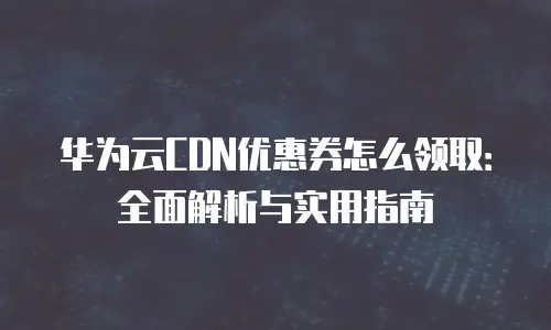 华为云CDN优惠券怎么领取：全面解析与实用指南