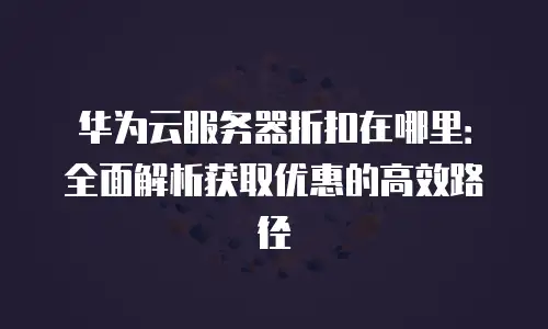 华为云服务器折扣在哪里：全面解析获取优惠的高效路径
