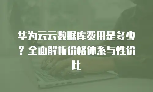 华为云云数据库费用是多少？全面解析价格体系与性价比