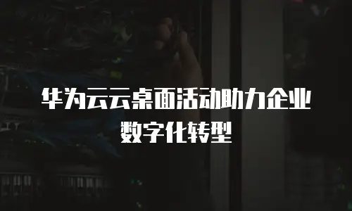 华为云云桌面活动助力企业数字化转型