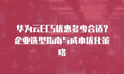 华为云ECS优惠多少合适？企业选型指南与成本优化策略