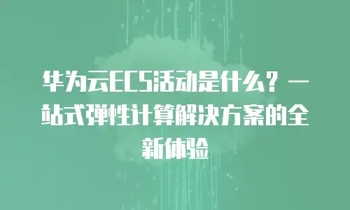 华为云ECS活动是什么？一站式弹性计算解决方案的全新体验