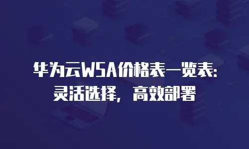 华为云WSA价格表一览表：灵活选择，高效部署