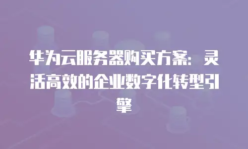 华为云服务器购买方案：灵活高效的企业数字化转型引擎