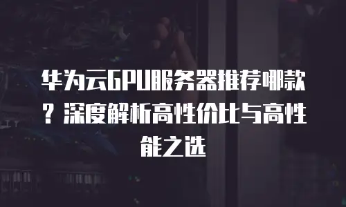 华为云GPU服务器推荐哪款？深度解析高性价比与高性能之选