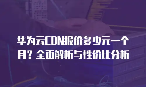 华为云CDN报价多少元一个月？全面解析与性价比分析