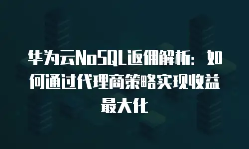 华为云NoSQL返佣解析：如何通过代理商策略实现收益最大化