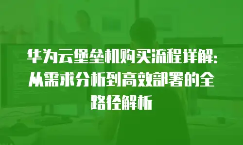 华为云堡垒机购买流程详解：从需求分析到高效部署的全路径解析