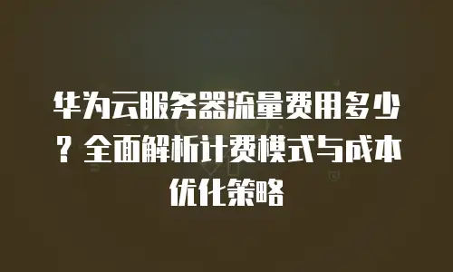 华为云服务器流量费用多少？全面解析计费模式与成本优化策略