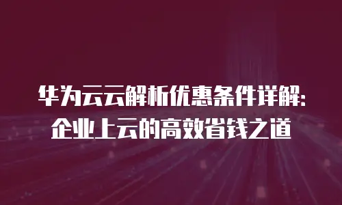 华为云云解析优惠条件详解：企业上云的高效省钱之道