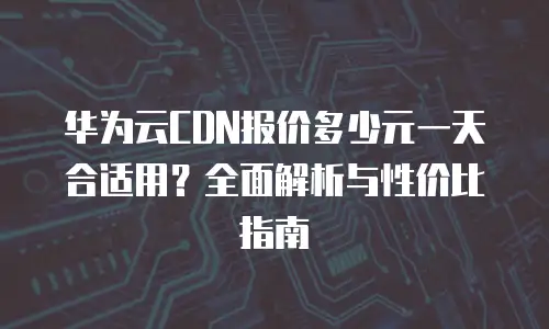 华为云CDN报价多少元一天合适用？全面解析与性价比指南