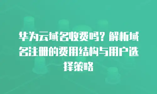 华为云域名收费吗？解析域名注册的费用结构与用户选择策略