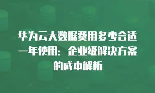 华为云大数据费用多少合适一年使用：企业级解决方案的成本解析