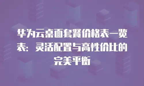 华为云桌面套餐价格表一览表：灵活配置与高性价比的完美平衡