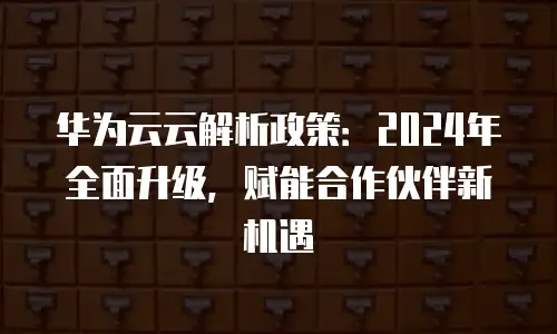 华为云云解析政策：2024年全面升级，赋能合作伙伴新机遇