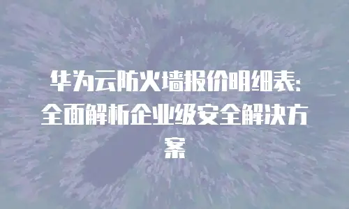 华为云防火墙报价明细表：全面解析企业级安全解决方案