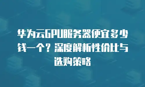 华为云GPU服务器便宜多少钱一个？深度解析性价比与选购策略
