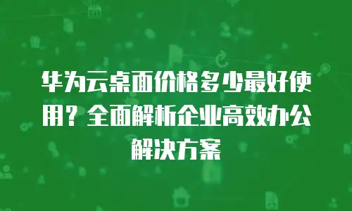 华为云桌面价格多少最好使用？全面解析企业高效办公解决方案