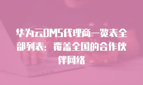 华为云DMS代理商一览表全部列表：覆盖全国的合作伙伴网络
