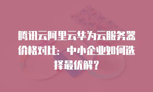 腾讯云阿里云华为云服务器价格对比：中小企业如何选择最优解？