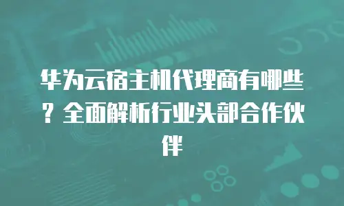 华为云宿主机代理商有哪些？全面解析行业头部合作伙伴