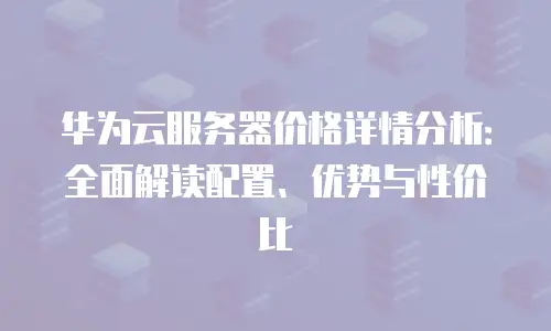 华为云服务器价格详情分析：全面解读配置、优势与性价比
