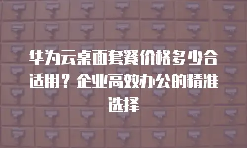 华为云桌面套餐价格多少合适用？企业高效办公的精准选择