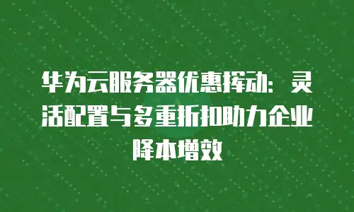 华为云服务器优惠挥动：灵活配置与多重折扣助力企业降本增效