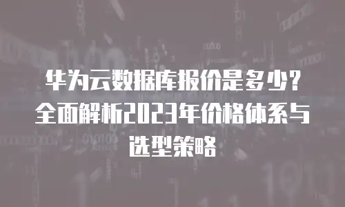 华为云数据库报价是多少？全面解析2023年价格体系与选型策略