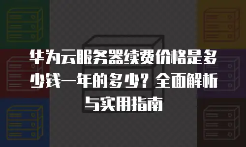 华为云服务器续费价格是多少钱一年的多少？全面解析与实用指南