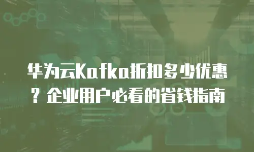华为云Kafka折扣多少优惠？企业用户必看的省钱指南