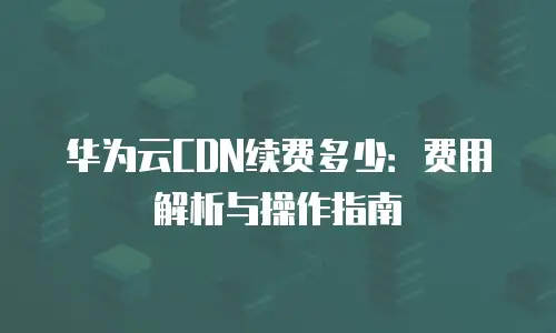 华为云CDN续费多少：费用解析与操作指南