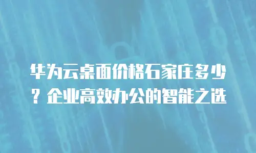 华为云桌面价格石家庄多少？企业高效办公的智能之选