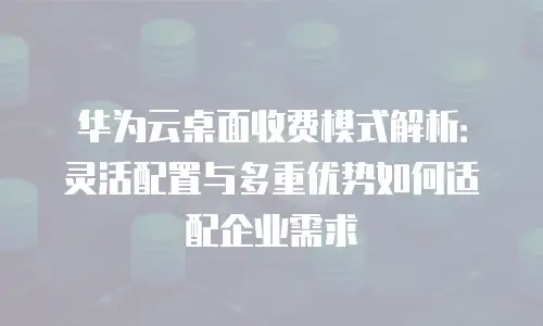 华为云桌面收费模式解析：灵活配置与多重优势如何适配企业需求
