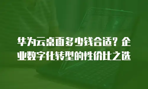 华为云桌面多少钱合适？企业数字化转型的性价比之选