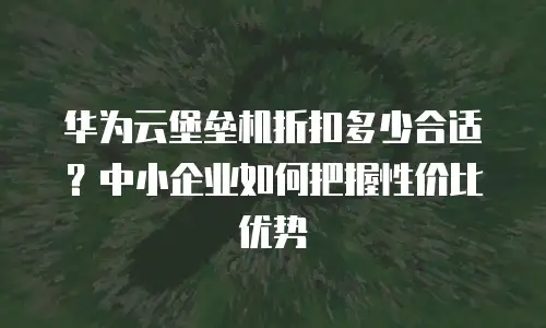 华为云堡垒机折扣多少合适？中小企业如何把握性价比优势
