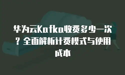 华为云Kafka收费多少一次？全面解析计费模式与使用成本