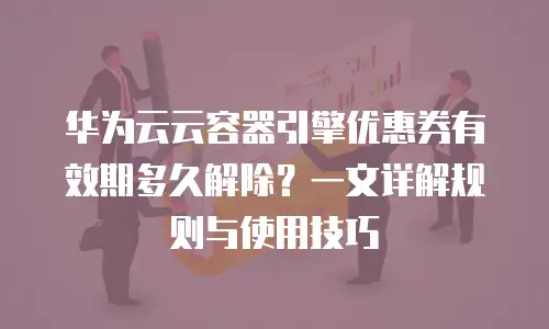 华为云云容器引擎优惠券有效期多久解除？一文详解规则与使用技巧