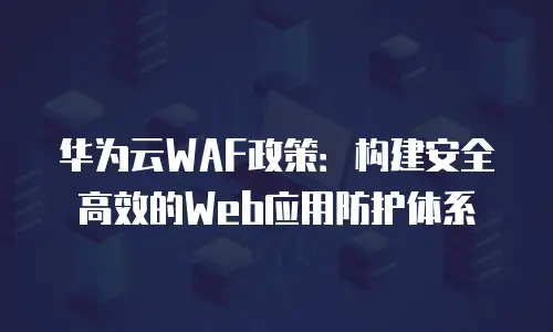 华为云WAF政策：构建安全高效的Web应用防护体系