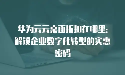 华为云云桌面折扣在哪里：解锁企业数字化转型的实惠密码