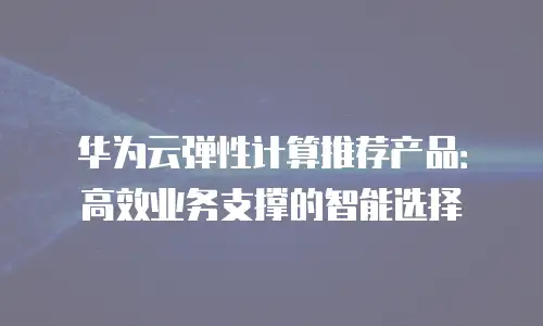 华为云弹性计算推荐产品：高效业务支撑的智能选择