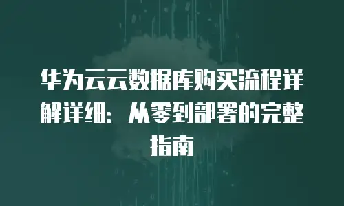 华为云云数据库购买流程详解详细：从零到部署的完整指南