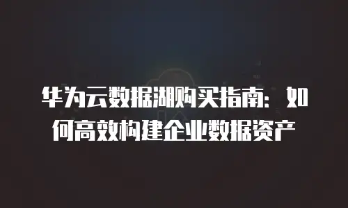 华为云数据湖购买指南：如何高效构建企业数据资产
