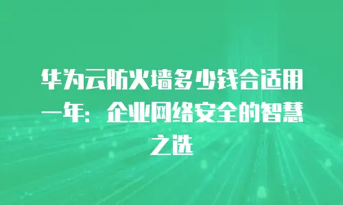 华为云防火墙多少钱合适用一年：企业网络安全的智慧之选