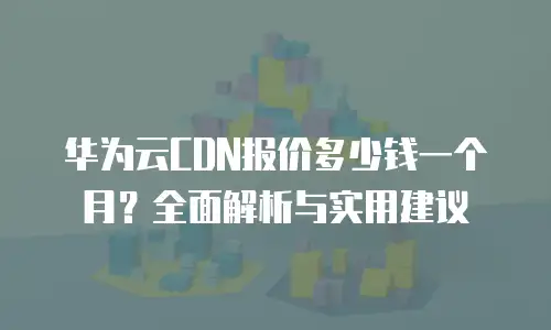 华为云CDN报价多少钱一个月？全面解析与实用建议