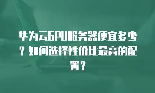 华为云GPU服务器便宜多少？如何选择性价比最高的配置？