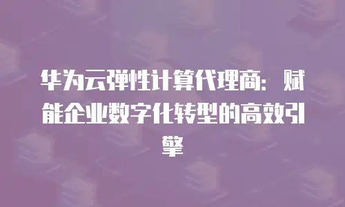 华为云弹性计算代理商：赋能企业数字化转型的高效引擎