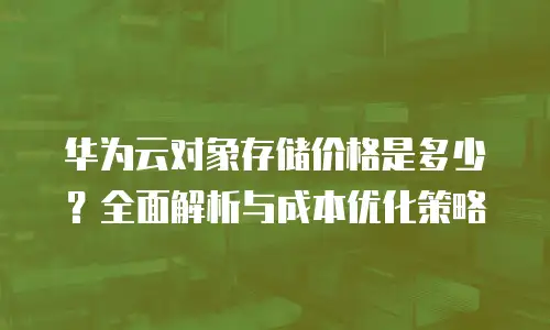 华为云对象存储价格是多少？全面解析与成本优化策略
