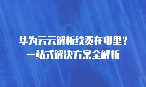 华为云云解析续费在哪里？一站式解决方案全解析